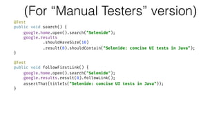 (For “Manual Testers” version)
@Test 
public void search() { 
google.home.open().search("Selenide"); 
google.results 
.shouldHaveSize(10) 
.result(0).shouldContain("Selenide: concise UI tests in Java"); 
} 
 
@Test 
public void followFirstLink() { 
google.home.open().search("Selenide"); 
google.results.result(0).followLink(); 
assertThat(titleIs("Selenide: concise UI tests in Java")); 
}
 