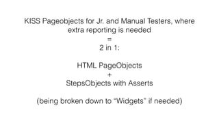 KISS Pageobjects for Jr. and Manual Testers, where
extra reporting is needed
=
2 in 1:
HTML PageObjects
+
StepsObjects with Asserts
(being broken down to “Widgets” if needed)
 