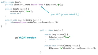 public class Google { 
private SelenideElement searchInput = $(By.name("q")); 
 
public Google open() { 
Selenide.open("/ncr"); 
return this; 
} 
 
public void search(String text) { 
this.searchInput.setValue(text).pressEnter(); 
} 
}
public class Google { 
 
public Google open() { 
Selenide.open("/ncr"); 
return this; 
} 
 
public void search(String text) { 
$(By.name("q")).setValue(text).pressEnter(); 
} 
}
vs YAGNI version
you ain’t gonna need it ;)
 