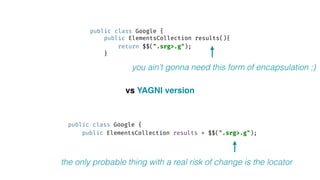 public class Google { 
public ElementsCollection results(){ 
return $$(".srg>.g"); 
}
public class Google { 
public ElementsCollection results = $$(".srg>.g"); 
vs YAGNI version
you ain’t gonna need this form of encapsulation ;)
the only probable thing with a real risk of change is the locator
 