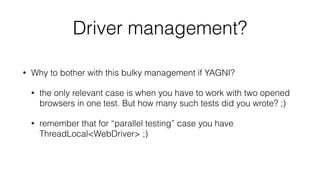 Driver management?
• Why to bother with this bulky management if YAGNI?
• the only relevant case is when you have to work with two opened
browsers in one test. But how many such tests did you wrote? ;)
• remember that for “parallel testing” case you have
ThreadLocal<WebDriver> ;)
 