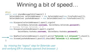 Winning a bit of speed…
@Test 
public void shareMessageToFollowers() { 
SelenideDriver selenideBrowser = new SelenideDriver(new FirefoxDriver()); 
SelenideDriver yashakaBrowser = new SelenideDriver(new FirefoxDriver()); 
 
new Diaspora(selenideBrowser).open().signIn( 
SecretData.Selenide.username, SecretData.Selenide.password); 
/* Yashaka follows Selenide ;) */ 
new Diaspora(yashakaBrowser).open().signIn( 
SecretData.Yashaka.username, SecretData.Yashaka.password); 
 
new NewPost(selenideBrowser).start().write("Selenide 4.2 released!").share(); 
new Stream(yashakaBrowser).post(0).shouldBe("Selenide 4.2 released!"); 
}
by missing the “logout” step for Selenide user
and verifying ER in already opened 2nd browser ;)
 