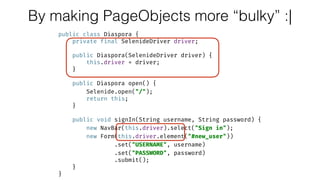 By making PageObjects more “bulky” :|
public class Diaspora { 
private final SelenideDriver driver; 
 
public Diaspora(SelenideDriver driver) { 
this.driver = driver; 
} 
 
public Diaspora open() { 
Selenide.open("/"); 
return this; 
} 
 
public void signIn(String username, String password) { 
new NavBar(this.driver).select("Sign in"); 
new Form(this.driver.element("#new_user")) 
.set("USERNAME", username) 
.set("PASSWORD", password) 
.submit(); 
} 
}
 