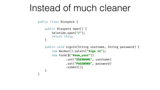 Instead of much cleaner
public class Diaspora { 
 
public Diaspora open() { 
Selenide.open("/"); 
return this; 
} 
 
public void signIn(String username, String password) { 
new NavBar().select("Sign in"); 
new Form($("#new_user")) 
.set("USERNAME", username) 
.set("PASSWORD", password) 
.submit(); 
} 
}
 
