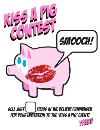SA
KIS ESTPIG
 CO NT
                            SMOOCH!




Sell Just       items in the BELIEVE fundraiser
 for your invitation to the ‘kiss a pig’ Event!
                                       Y eah!
 