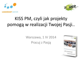 KISS PM, czyli jak projekty
pomogą w realizacji Twojej Pasji..
Warszawa, 1 IV 2014
Pracuj z Pasją
 