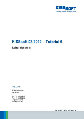 KISSsoft 03/2012 – Tutorial 6
Editor del árbol
KISSsoft AG
Uetzikon 4
8634 Hombrechtikon
Switzerland
Tel: +41 55 254 20 50
Fax: +41 55 254 20 51
info@KISSsoft.AG
www.KISSsoft.AG
 