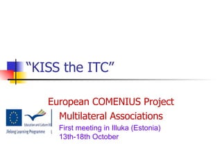 “ KISS the ITC” European COMENIUS Project Multilateral Associations First meeting in Illuka (Estonia) 13th-18th October 