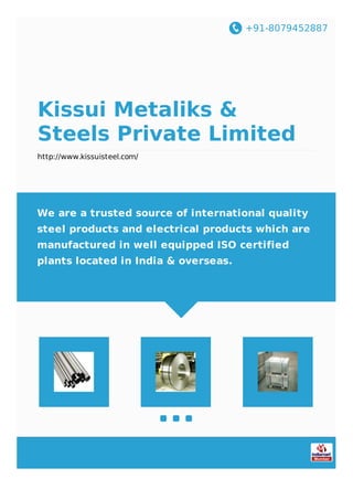 +91-8079452887
Kissui Metaliks &
Steels Private Limited
http://www.kissuisteel.com/
We are a trusted source of international quality
steel products and electrical products which are
manufactured in well equipped ISO certified
plants located in India & overseas.
 