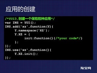 应用的创建
/*YUI3,创建一个保险险种应用*/
var INS = YUI();
INS.add('xz',function(Y){
     Y.namespace('XZ');
     Y.XZ = {
          init:function(){/*your code*/}
     };
});
INS.use('xz',function(){
     Y.XZ.init();
});
 