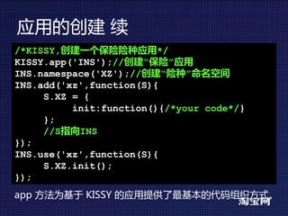 应用的创建 续
/*KISSY,创建一个保险险种应用*/
KISSY.app('INS');//创建“保险”应用
INS.namespace('XZ');//创建“险种”命名空间
INS.add('xz',function(S){
     S.XZ = {
          init:function(){/*your code*/}
     };
     //S指向INS
});
INS.use('xz',function(S){
     S.XZ.init();
});
app 方法为基于 KISSY 的应用提供了最基本的代码组织方式。
 