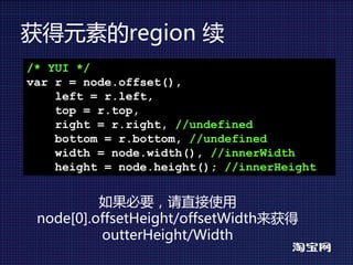 获得元素的region 续
/* YUI */
var r = node.offset(),
    left = r.left,
    top = r.top,
    right = r.right, //undefined
    bottom = r.bottom, //undefined
    width = node.width(), //innerWidth
    height = node.height(); //innerHeight


          如果必要，请直接使用
 node[0].offsetHeight/offsetWidth来获得
          outterHeight/Width
 