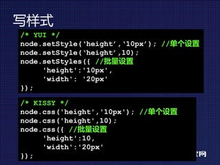 写样式
/* YUI */
node.setStyle(‘height’,‘10px’); //单个设置
node.setStyle(‘height’,10);
node.setStyles({ //批量设置
     'height':'10px',
     'width': '20px'
});

/* KISSY */
node.css('height','10px'); //单个设置
node.css('height',10);
node.css({ //批量设置
     'height':10,
     'width':'20px'
});
 