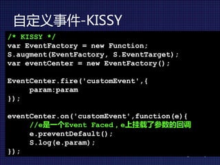 自定义事件-KISSY
/* KISSY */
var EventFactory = new Function;
S.augment(EventFactory, S.EventTarget);
var eventCenter = new EventFactory();

EventCenter.fire('customEvent',{
     param:param
});

eventCenter.on('customEvent',function(e){
     //e是一个Event Faced，e上挂载了参数的回调
     e.preventDefault();
     S.log(e.param);
});
 