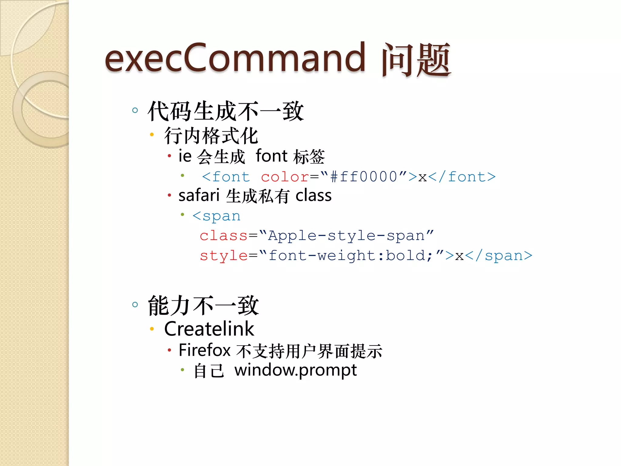execCommand 问题
 ◦ 代码生成不一致
  行内格式化
    ie 会生成 font 标签
      <font color=“#ff0000”>x</font>
    safari 生成私有 class
      <span
        class=“Apple-style-span”
        style=“font-weight:bold;”>x</span>


 ◦ 能力不一致
  Createlink
    Firefox 不支持用户界面提示
      自己 window.prompt
 