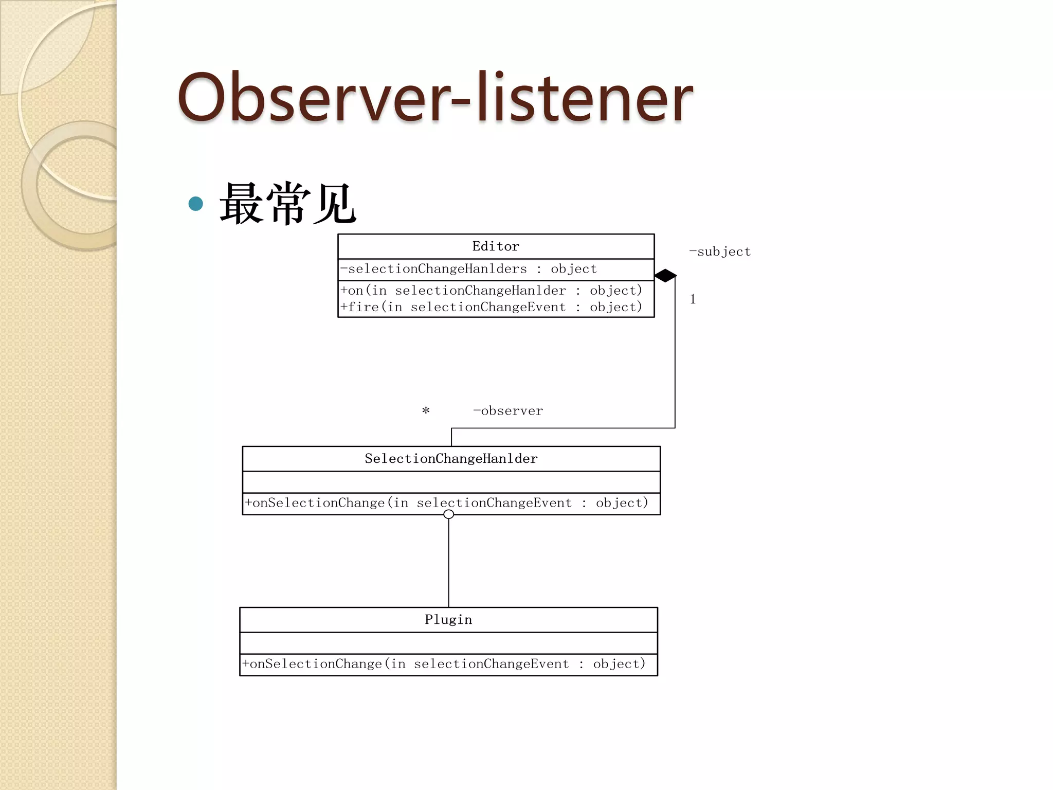 Observer-listener
   最常见
                                    Editor                 -subject
                -selectionChangeHanlders : object
                +on(in selectionChangeHanlder : object)
                                                           1
                +fire(in selectionChangeEvent : object)




                           *        -observer


                   SelectionChangeHanlder


    +onSelectionChange(in selectionChangeEvent : object)




                           Plugin


    +onSelectionChange(in selectionChangeEvent : object)
 