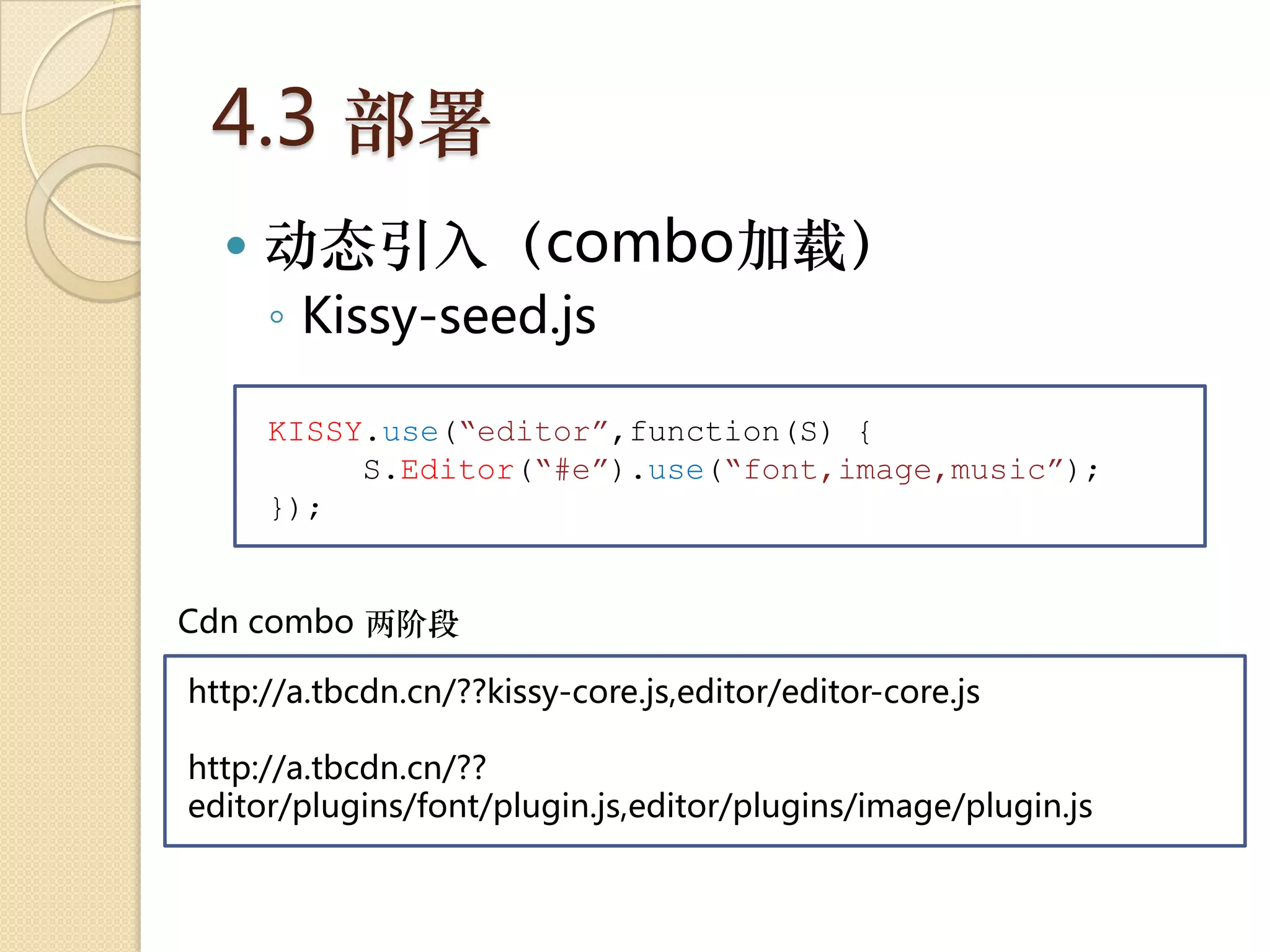 4.3 部署
     动态引入（combo加载）
      ◦ Kissy-seed.js

      KISSY.use(“editor”,function(S) {
           S.Editor(“#e”).use(“font,image,music”);
      });


Cdn combo 两阶段

http://a.tbcdn.cn/??kissy-core.js,editor/editor-core.js

http://a.tbcdn.cn/??
editor/plugins/font/plugin.js,editor/plugins/image/plugin.js
 