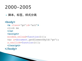    脚本，标签，样式分离

<body>
    <a class=„go‟id=„act‟>
    click me
    </a>
    <script>
    window.onload=function(){};
    var a=document.getElementById(„go‟);
    a.onclick=function(){};
    </script>
</body>
 
