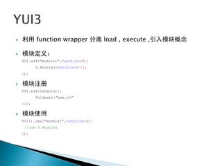    利用 function wrapper 分离 load , execute ,引入模块概念

   模块定义：
    YUI.add(“module1”,function(S){
           S.Module1=function(){};
    });

   模块注册
    YUI.add({module1:{
           Fullpath:”xxx.js”
    }});

   模块使用
    YUI().use(“module1”,function(S){
     //use S.Module1
    });
 