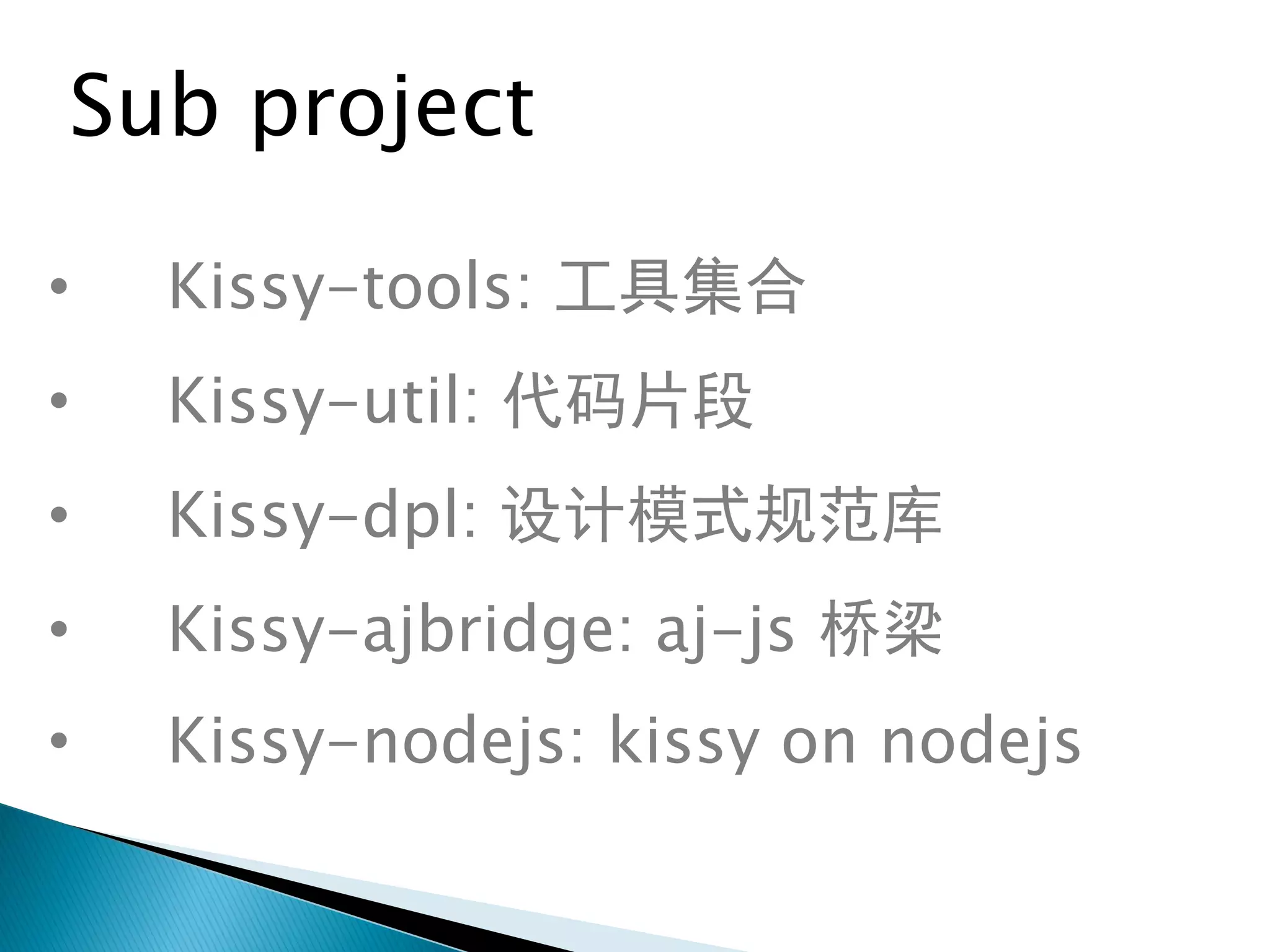 Sub project

•   Kissy-tools: 工具集合
•   Kissy-util: 代码片段
•   Kissy-dpl: 设计模式规范库
•   Kissy-ajbridge: aj-js 桥梁
•   Kissy-nodejs: kissy on nodejs
 