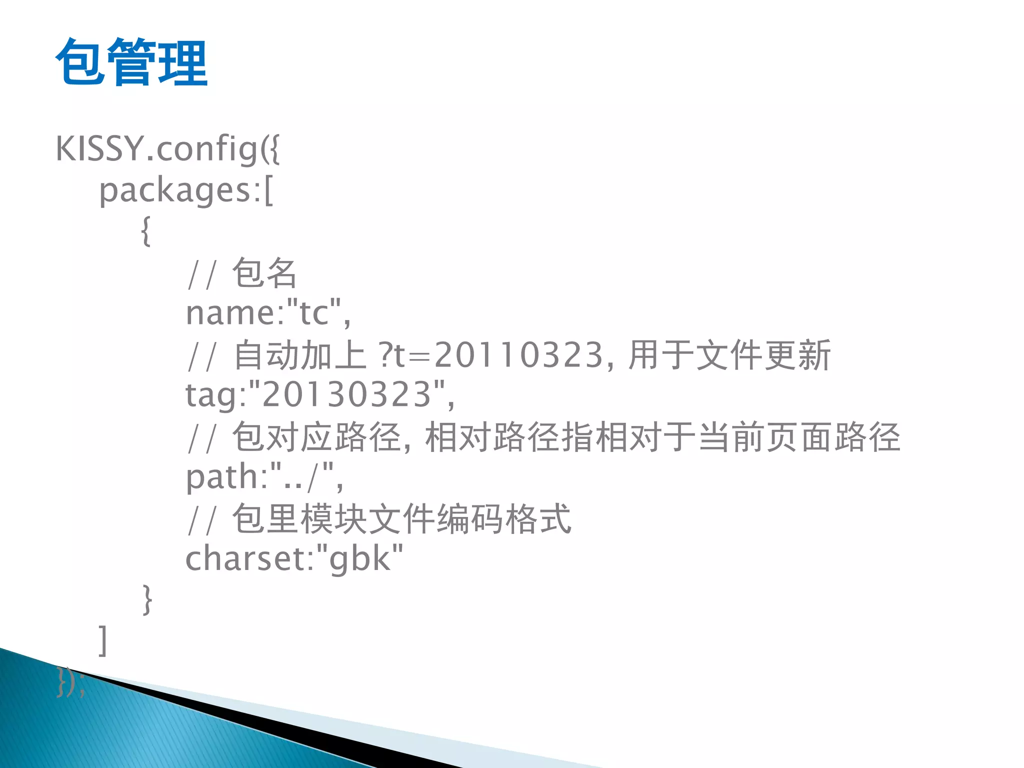包管理
KISSY.config({
    packages:[
      {
        // 包名
        name:"tc",
        // 自动加上 ?t=20110323, 用于文件更新
        tag:"20130323",
        // 包对应路径, 相对路径指相对于当前页面路径
        path:"../",
        // 包里模块文件编码格式
        charset:"gbk"
      }
    ]
});
 