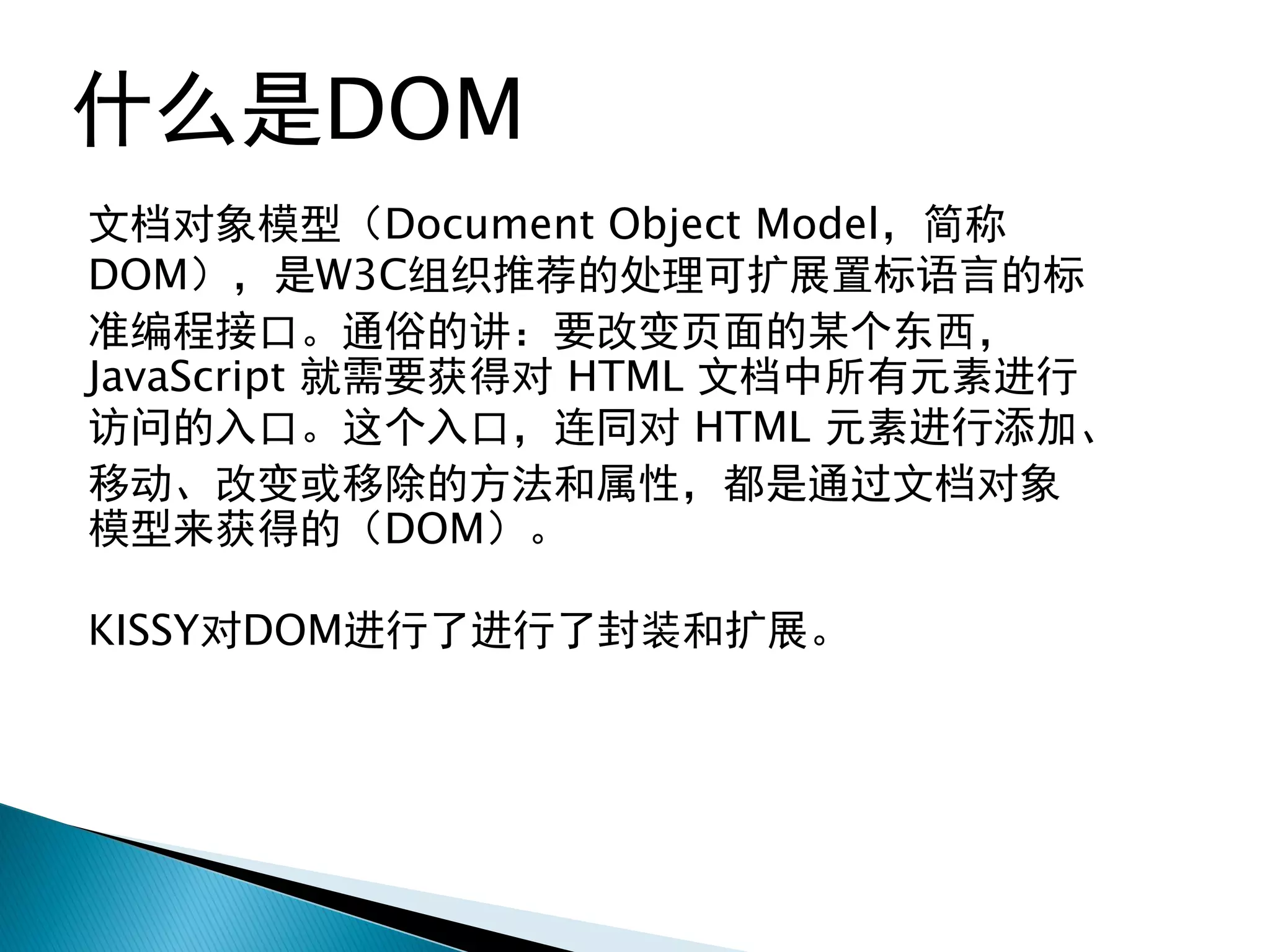 什么是DOM
文档对象模型（Document Object Model，简称
DOM），是W3C组织推荐的处理可扩展置标语言的标
准编程接口。通俗的讲：要改变页面的某个东西，
JavaScript 就需要获得对 HTML 文档中所有元素进行
访问的入口。这个入口，连同对 HTML 元素进行添加、
移动、改变或移除的方法和属性，都是通过文档对象
模型来获得的（DOM）。

KISSY对DOM进行了进行了封装和扩展。
 