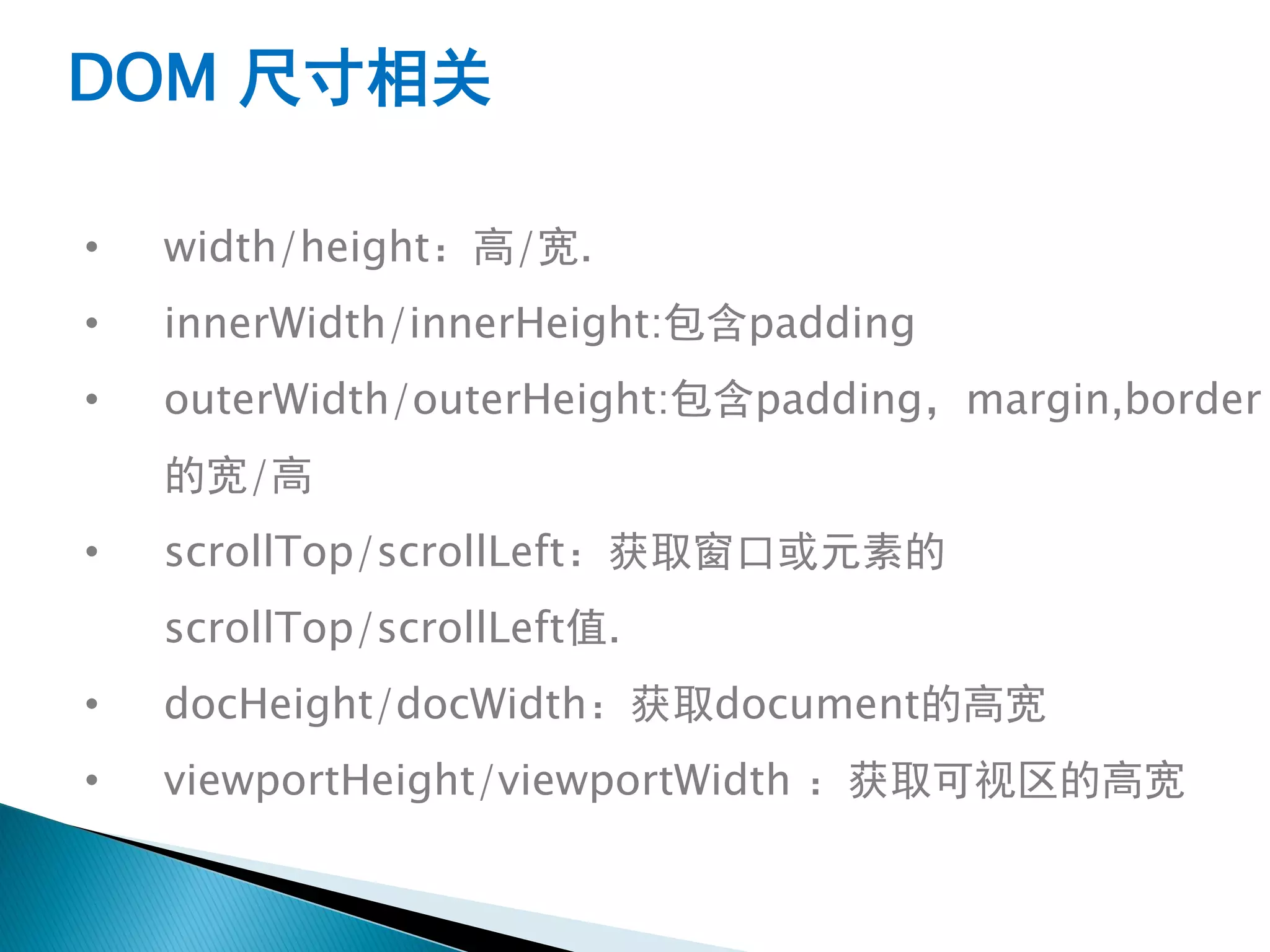 DOM 尺寸相关

•   width/height：高/宽.
•   innerWidth/innerHeight:包含padding
•   outerWidth/outerHeight:包含padding，margin,border
    的宽/高
•   scrollTop/scrollLeft：获取窗口或元素的
    scrollTop/scrollLeft值.
•   docHeight/docWidth：获取document的高宽
•   viewportHeight/viewportWidth ：获取可视区的高宽
 