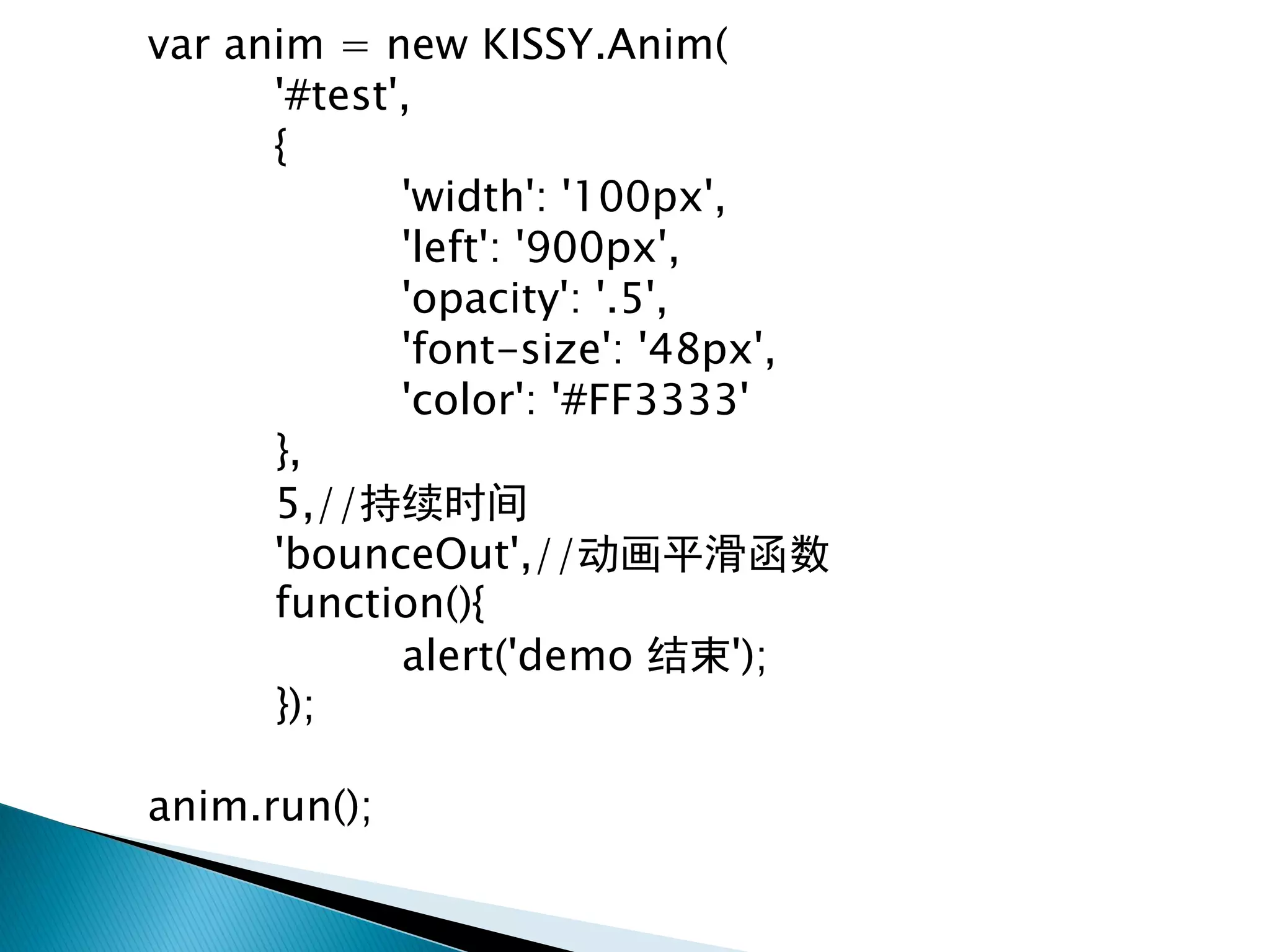 var anim = new KISSY.Anim(
      '#test',
      {
             'width': '100px',
             'left': '900px',
             'opacity': '.5',
             'font-size': '48px',
             'color': '#FF3333'
      },
      5,//持续时间
      'bounceOut',//动画平滑函数
      function(){
             alert('demo 结束');
      });

anim.run();
 