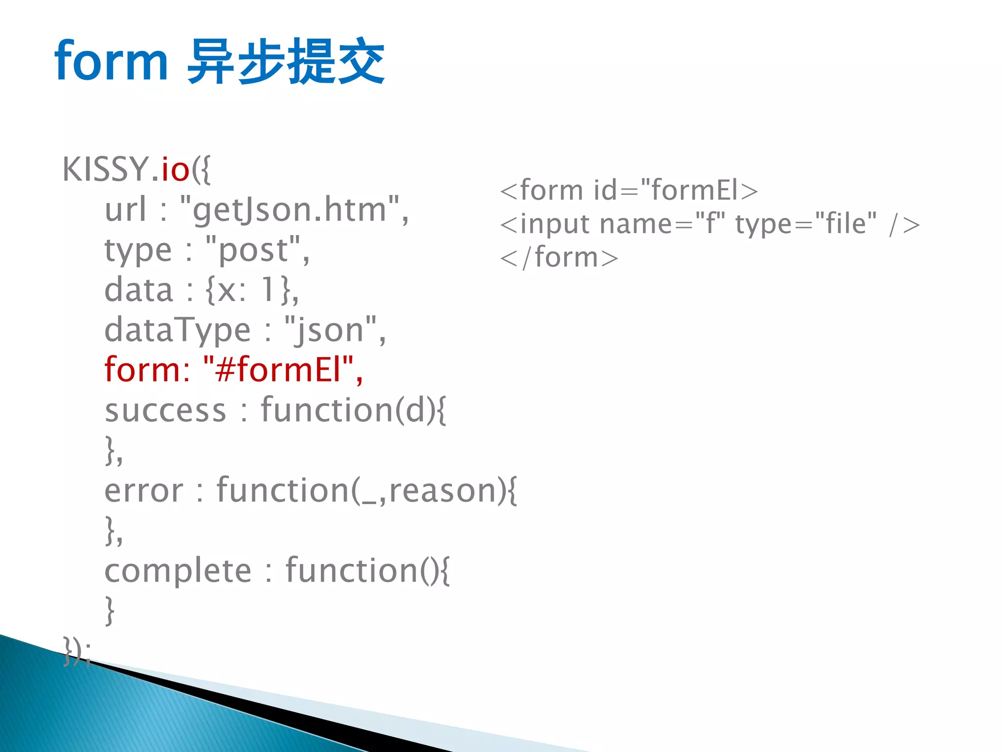form 异步提交

KISSY.io({
                             <form id="formEl>
    url : "getJson.htm",     <input name="f" type="file" />
    type : "post",           </form>
    data : {x: 1},
    dataType : "json",
    form: "#formEl",
    success : function(d){
    },
    error : function(_,reason){
    },
    complete : function(){
    }
});
 