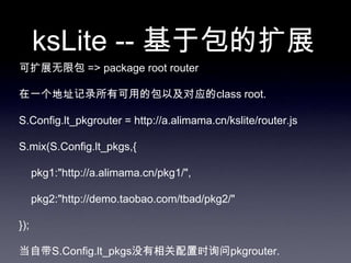 ksLite -- 基于包的扩展
可扩展无限包 => package root router

在一个地址记录所有可用的包以及对应的class root.

S.Config.lt_pkgrouter = http://a.alimama.cn/kslite/router.js

S.mix(S.Config.lt_pkgs,{

      pkg1:"http://a.alimama.cn/pkg1/",

      pkg2:"http://demo.taobao.com/tbad/pkg2/"

});

当自带S.Config.lt_pkgs没有相关配置时询问pkgrouter.
 