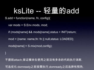 ksLite -- 轻量的add
S.add = function(name, fn, config){

    var mods = S.Env.mods, mod;

    if (mods[name] && mods[name].status > INIT)return;

    mod = {name: name,fn: fn || null,status: LOADED};

    mods[name] = S.mix(mod,config);

}

不提前attach,保证模块在使用之前没有多余的代码执行消耗.

可选优化:domready之前按需执行,domready之后选择性预热.
 