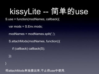 kissyLite -- 简单的use
S.use = function(modNames, callback){

    var mods = S.Env.mods;

    modNames = modNames.split(',');

    S.attachMods(modNames, function(){

          if (callback) callback(S);

    });

}

将attachMods单独提出来.不止供use中使用.
 