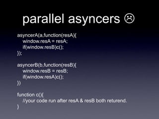 parallel asyncers 
asyncerA(a,function(resA){
    window.resA = resA;
    if(window.resB)c();
});

asyncerB(b,function(resB){
   window.resB = resB;
   if(window.resA)c();
})

function c(){
  //your code run after resA & resB both returend.
}
 