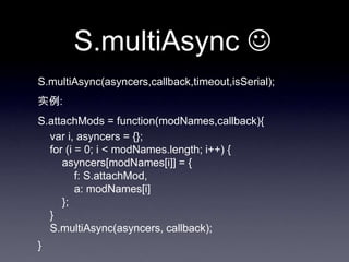 S.multiAsync 
S.multiAsync(asyncers,callback,timeout,isSerial);
实例:
S.attachMods = function(modNames,callback){
  var i, asyncers = {};
  for (i = 0; i < modNames.length; i++) {
     asyncers[modNames[i]] = {
         f: S.attachMod,
         a: modNames[i]
     };
  }
  S.multiAsync(asyncers, callback);
}
 