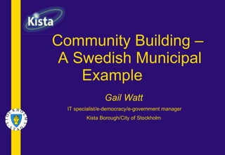 Community Building –  A Swedish Municipal Example   Gail Watt IT specialist/e-democracy/e-government manager Kista Borough/City of Stockholm 