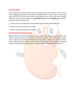 Tidak selalu operasi 
Lantas, bagaimana jika sudah diketahui adanya kista ginjal? Jangan terburu khawatir, asalkan kista itu tidak mengganggu fungsi ginjal, maka tidak perlu pengobatan khusus ataupun operasi. Seperti pada halnya pada jenis kista ginjal simpel, tidak perlu penanganan khusus selama kista tidak mengalami pembesaran. Namun, jika mengalami pembesaran dan mengganggu baik dalam ukuran besar atau kecil, maka perlu dilakukan tindakan, yaitu : 
√ Tindakan awal yang sering dilakukan adalah dengan menyedot (pungsi) cairan dalam kista. 
√ Dipatri atau sklerosing, agar tidak muncul lagi 
√ Operasi, dilakukan jika kista ginjal bersifat ganas 
Kista bisa timbul lagi setelah penanganan 
Meski penanganan kista ginjal sudah dilakukan, bukan tidak mungkin lagi kista kembali tumbuh. Oleh sebab itu, disarankan agar tetap melakukan pemeriksaan ulang tiap 6 bulan sekali sampai setahun sekali. Fungsinya untuk melihat perkembangan dari kista tersebut. Namun, bila sudah mulai timbul keluhan, segera periksakan kembali ke dokter. Tidak perlu menunggu 6 bulan berikutnya. Kista ginjal bisa saja muncul kembali setelah penanganan. Oleh karena itu harus tetap dilakukan pemantauan. 
