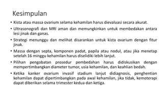 Kesimpulan
• Kista atau massa ovarium selama kehamilan harus dievaluasi secara akurat.
• Ultrasonografi dan MRI aman dan memungkinkan untuk membedakan antara
lesi jinak dan ganas.
• Strategi menunggu dan melihat disarankan untuk kista ovarium dengan fitur
jinak.
• Massa dengan septa, komponen padat, papila atau nodul, atau jika menetap
setelah 16 minggu kehamilan harus diselidiki lebih lanjut.
• Pilihan pengobatan prosedur pembedahan harus didiskusikan dengan
mempertimbangkan diameter tumor, usia kehamilan, dan keahlian bedah.
• Ketika kanker ovarium invasif stadium lanjut didiagnosis, penghentian
kehamilan dapat dipertimbangkan pada awal kehamilan, jika tidak, kemoterapi
dapat diberikan selama trimester kedua dan ketiga.
 