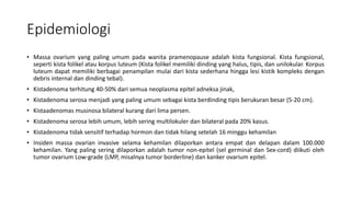 Epidemiologi
• Massa ovarium yang paling umum pada wanita pramenopause adalah kista fungsional. Kista fungsional,
seperti kista folikel atau korpus luteum (Kista folikel memiliki dinding yang halus, tipis, dan unilokular. Korpus
luteum dapat memiliki berbagai penampilan mulai dari kista sederhana hingga lesi kistik kompleks dengan
debris internal dan dinding tebal).
• Kistadenoma terhitung 40-50% dari semua neoplasma epitel adneksa jinak,
• Kistadenoma serosa menjadi yang paling umum sebagai kista berdinding tipis berukuran besar (5-20 cm).
• Kistaadenomas musinosa bilateral kurang dari lima persen.
• Kistadenoma serosa lebih umum, lebih sering multilokuler dan bilateral pada 20% kasus.
• Kistadenoma tidak sensitif terhadap hormon dan tidak hilang setelah 16 minggu kehamilan
• Insiden massa ovarian invasive selama kehamilan dilaporkan antara empat dan delapan dalam 100.000
kehamilan. Yang paling sering dilaporkan adalah tumor non-epitel (sel germinal dan Sex-cord) diikuti oleh
tumor ovarium Low-grade (LMP, misalnya tumor borderline) dan kanker ovarium epitel.
 
