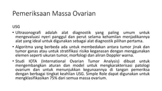 Pemeriksaan Massa Ovarian
USG
• Ultrasonografi adalah alat diagnostik yang paling umum untuk
mengevaluasi nyeri panggul dan perut selama kehamilan menjadikannya
alat yang ideal untuk digunakan sebagai alat diagnostik pilihan pertama.
• Algoritma yang berbeda ada untuk membedakan antara tumor jinak dan
tumor ganas atau untuk stratifikasi risiko keganasan dengan menggunakan
elemen seperti ukuran tumor, morfologi dan aliran Doppler warna.
• Studi IOTA (International Ovarian Tumor Analysis) dibuat untuk
mengembangkan aturan dan model untuk mengkarakterisasi patologi
ovarium dan untuk menunjukkan kegunaannya di tangan pemeriksa
dengan berbagai tingkat keahlian USG. Simple Role dapat digunakan untuk
mengklasifikasikan 75% dari semua massa ovarium.
 