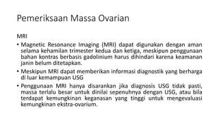 Pemeriksaan Massa Ovarian
MRI
• Magnetic Resonance Imaging (MRI) dapat digunakan dengan aman
selama kehamilan trimester kedua dan ketiga, meskipun penggunaan
bahan kontras berbasis gadolinium harus dihindari karena keamanan
janin belum ditetapkan.
• Meskipun MRI dapat memberikan informasi diagnostik yang berharga
di luar kemampuan USG
• Penggunaan MRI hanya disarankan jika diagnosis USG tidak pasti,
massa terlalu besar untuk dinilai sepenuhnya dengan USG, atau bila
terdapat kemungkinan keganasan yang tinggi untuk mengevaluasi
kemungkinan ekstra-ovarium.
 