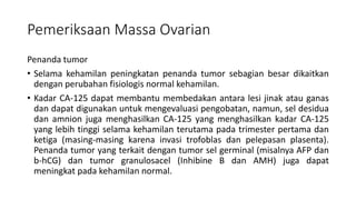 Pemeriksaan Massa Ovarian
Penanda tumor
• Selama kehamilan peningkatan penanda tumor sebagian besar dikaitkan
dengan perubahan fisiologis normal kehamilan.
• Kadar CA-125 dapat membantu membedakan antara lesi jinak atau ganas
dan dapat digunakan untuk mengevaluasi pengobatan, namun, sel desidua
dan amnion juga menghasilkan CA-125 yang menghasilkan kadar CA-125
yang lebih tinggi selama kehamilan terutama pada trimester pertama dan
ketiga (masing-masing karena invasi trofoblas dan pelepasan plasenta).
Penanda tumor yang terkait dengan tumor sel germinal (misalnya AFP dan
b-hCG) dan tumor granulosacel (Inhibine B dan AMH) juga dapat
meningkat pada kehamilan normal.
 