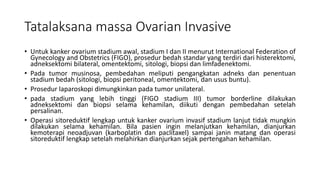Tatalaksana massa Ovarian Invasive
• Untuk kanker ovarium stadium awal, stadium I dan II menurut International Federation of
Gynecology and Obstetrics (FIGO), prosedur bedah standar yang terdiri dari histerektomi,
adneksektomi bilateral, omentektomi, sitologi, biopsi dan limfadenektomi.
• Pada tumor musinosa, pembedahan meliputi pengangkatan adneks dan penentuan
stadium bedah (sitologi, biopsi peritoneal, omentektomi, dan usus buntu).
• Prosedur laparoskopi dimungkinkan pada tumor unilateral.
• pada stadium yang lebih tinggi (FIGO stadium III) tumor borderline dilakukan
adneksektomi dan biopsi selama kehamilan, diikuti dengan pembedahan setelah
persalinan.
• Operasi sitoreduktif lengkap untuk kanker ovarium invasif stadium lanjut tidak mungkin
dilakukan selama kehamilan. Bila pasien ingin melanjutkan kehamilan, dianjurkan
kemoterapi neoadjuvan (karboplatin dan paclitaxel) sampai janin matang dan operasi
sitoreduktif lengkap setelah melahirkan dianjurkan sejak pertengahan kehamilan.
 