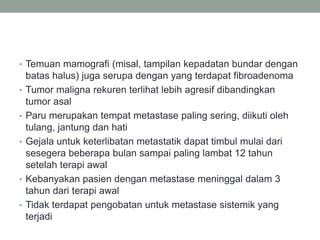• Temuan mamografi (misal, tampilan kepadatan bundar dengan
batas halus) juga serupa dengan yang terdapat fibroadenoma
• Tumor maligna rekuren terlihat lebih agresif dibandingkan
tumor asal
• Paru merupakan tempat metastase paling sering, diikuti oleh
tulang, jantung dan hati
• Gejala untuk keterlibatan metastatik dapat timbul mulai dari
sesegera beberapa bulan sampai paling lambat 12 tahun
setelah terapi awal
• Kebanyakan pasien dengan metastase meninggal dalam 3
tahun dari terapi awal
• Tidak terdapat pengobatan untuk metastase sistemik yang
terjadi
 
