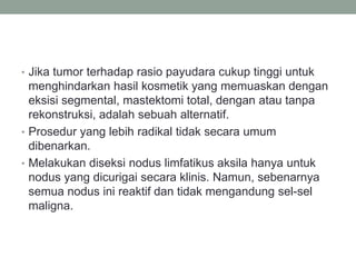 • Jika tumor terhadap rasio payudara cukup tinggi untuk
menghindarkan hasil kosmetik yang memuaskan dengan
eksisi segmental, mastektomi total, dengan atau tanpa
rekonstruksi, adalah sebuah alternatif.
• Prosedur yang lebih radikal tidak secara umum
dibenarkan.
• Melakukan diseksi nodus limfatikus aksila hanya untuk
nodus yang dicurigai secara klinis. Namun, sebenarnya
semua nodus ini reaktif dan tidak mengandung sel-sel
maligna.
 