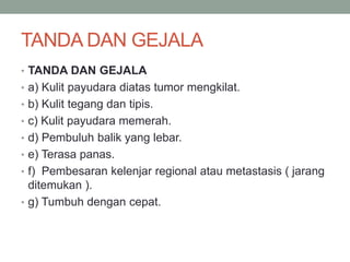 TANDA DAN GEJALA
• TANDA DAN GEJALA
• a) Kulit payudara diatas tumor mengkilat.
• b) Kulit tegang dan tipis.
• c) Kulit payudara memerah.
• d) Pembuluh balik yang lebar.
• e) Terasa panas.
• f) Pembesaran kelenjar regional atau metastasis ( jarang
ditemukan ).
• g) Tumbuh dengan cepat.
 