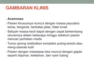 GAMBARAN KLINIS
• Anamnesa
• Pasien khususnya muncul dengan massa payudara
keras, bergerak, berbatas jelas, tidak lunak
• Sebuah massa kecil dapat dengan cepat berkembang
ukurannya dalam beberapa minggu sebelum pasien
mencari perhatian medis
• Tumor jarang melibatkan kompleks puting-areola atau
meng-ulserasi kulit
• Pasien dengan metastase bisa muncul dengan gejala
seperti dispnoe, kelelahan, dan nyeri tulang
 
