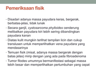 Pemeriksaan fisik
• Disadari adanya massa payudara keras, bergerak,
berbatas-jelas, tidak lunak
• Secara ganjil, cystosarcoma phylloides cenderung
melibatkan payudara kiri lebih sering dibandingkan
payudara kanan
• Diatas kulit mungkin terlihat tampilan licin dan cukup
translusen untuk memperlihatkan vena payudara yang
mendasarinya
• Temuan fisik (misal, adanya massa bergerak dengan
batas jelas) mirip dengan yang ada pada fibroadenoma
• Tumor filodes umumnya bermanifestasi sebagai massa
lebih besar dan memperlihatkan pertumbuhan yang cepat
 
