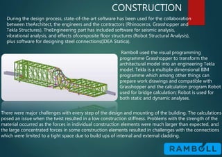CONSTRUCTION
During the design process, state-of-the-art software has been used for the collaboration
between theArchitect, the engineers and the contractors (Rhinoceros, Grasshopper and
Tekla Structures). TheEngineering part has included software for seismic analysis,
vibrational analysis, and effects ofcomposite floor structures (Robot Structural Analysis),
plus software for designing steel connections(IDEA Statica).
Ramboll used the visual programming
programme Grasshopper to transform the
architectural model into an engineering Tekla
model. Tekla is a multiple dimensional BIM
programme which among other things can
prepare work drawings and compatible with
Grasshopper and the calculation program Robot
used for bridge calculation; Robot is used for
both static and dynamic analyses.
There were major challenges with every step of the design and mounting of the building. The calculations
posed an issue when the twist resulted in a low construction stiffness. Problems with the strength of the
material occurred as the forces in individual construction elements were much larger than expected, and
the large concentrated forces in some construction elements resulted in challenges with the connections
which were limited to a tight space due to build ups of internal and external cladding.
 