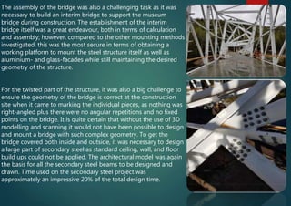 The assembly of the bridge was also a challenging task as it was
necessary to build an interim bridge to support the museum
bridge during construction. The establishment of the interim
bridge itself was a great endeavour, both in terms of calculation
and assembly; however, compared to the other mounting methods
investigated, this was the most secure in terms of obtaining a
working platform to mount the steel structure itself as well as
aluminium- and glass-facades while still maintaining the desired
geometry of the structure.
For the twisted part of the structure, it was also a big challenge to
ensure the geometry of the bridge is correct at the construction
site when it came to marking the individual pieces, as nothing was
right-angled plus there were no angular repetitions and no fixed
points on the bridge. It is quite certain that without the use of 3D
modelling and scanning it would not have been possible to design
and mount a bridge with such complex geometry. To get the
bridge covered both inside and outside, it was necessary to design
a large part of secondary steel as standard ceiling, wall, and floor
build ups could not be applied. The architectural model was again
the basis for all the secondary steel beams to be designed and
drawn. Time used on the secondary steel project was
approximately an impressive 20% of the total design time.
 