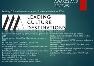 AWARDS AND
REVIEWS
New York Times: 52 Places to go, number 21
Leading Culture Destination Awards 2020: Shortlist,
Best Architecture
Designboom: Winner of TOP 10 museums and cultural
venues of 2019
Wallpaper*: Design Awards 2020: Best New Public
Building, Shortlist
Archdaily: Best Architectural Projects of 2019, Shortlist
J.P.Morgans #Nextlist 2020
Architectural Photography Awards 2019: Overall
winner
Leading Culture Destinations Award for Best Architecture 2020.
Dezeen: Number two at Top 10 museums and galleries of
2019
Domus: Number three at Top 10 architecture projects of
2019
Architectural Digest: 7 musées à l’architecture
spectaculaire qui ont marqué 2019
Architizer Popular Choice awards: Winner of Architecture
+ Engineering
Detail Prize 2020: Nominated for the Detail Reader´s Prize
International Lighting Design Awards: Award of
Excellence for lightning design in The Twist
Årets bygg 2019: Shortlist
2022 European Union Prize for Contemporary
Architecture – Mies van der Rohe Award, Shortlist
 